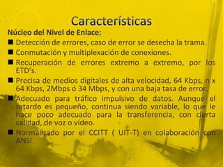 CaracterísticasNúcleo del Nivel de Enlace:Detección de errores, caso de error se desecha la trama.Conmutación y multiplexación de conexiones.Recuperación de errores extremo a extremo, por los ETD’s.Precisa de medios digitales de alta velocidad, 64 Kbps, n x 64 Kbps, 2Mbps ó 34 Mbps, y con una baja tasa de error.Adecuado para tráfico impulsivo de datos. Aunque el retardo es pequeño, continua siendo variable, lo que le hace poco adecuado para la transferencia, con cierta calidad, de voz o vídeo.Normalizado por el CCITT ( UIT-T) en colaboración con ANSI.