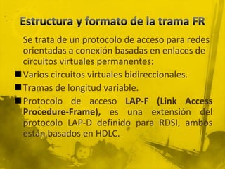 Estructura y formato de la trama FR	Se trata de un protocolo de acceso para redes orientadas a conexión basadas en enlaces de circuitos virtuales permanentes:Varios circuitos virtuales bidireccionales.Tramas de longitud variable.Protocolo de acceso LAP-F (Link Access Procedure-Frame), es una extensión del protocolo LAP-D definido para RDSI, ambos están basados en HDLC.