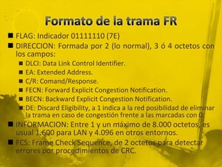Formato de la trama FRFLAG: Indicador 01111110 (7E)DIRECCION: Formada por 2 (lo normal), 3 ó 4 octetos con los campos:DLCI: Data Link Control Identifier.EA: Extended Address.C/R: Comand/Response.FECN: Forward ExplicitCongestionNotification.BECN: BackwardExplicitCongestionNotification.DE: DiscardEligibility, a 1 indica a la red posibilidad de eliminar la trama en caso de congestión frente a las marcadas con 0.INFORMACION: Entre 1 y un máximo de 8.000 octetos, es usual 1.600 para LAN y 4.096 en otros entornos.FCS: Frame CheckSequence, de 2 octetos para detectar errores por procedimientos de CRC.