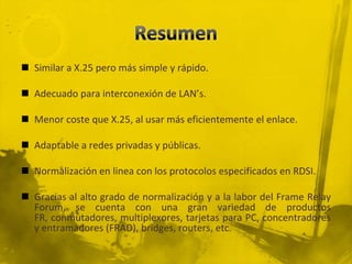 ResumenSimilar a X.25 pero más simple y rápido.Adecuado para interconexión de LAN’s.Menor coste que X.25, al usar más eficientemente el enlace.Adaptable a redes privadas y públicas.Normalización en linea con los protocolos especificados en RDSI.Gracias al alto grado de normalización y a la labor del Frame Relay Forum, se cuenta con una gran variedad de productos FR, conmutadores, multiplexores, tarjetas para PC, concentradores y entramadores (FRAD), bridges, routers, etc.