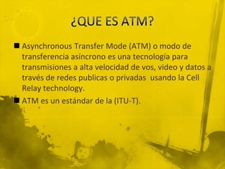 ¿QUE ES ATM?Asynchronous Transfer Mode (ATM) o modo de transferencia asíncrono es una tecnología para transmisiones a alta velocidad de vos, video y datos a través de redes publicas o privadas  usando la Cell Relay technology.ATM es un estándar de la (ITU-T).