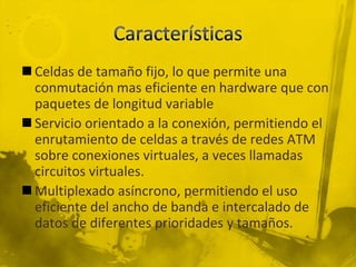CaracterísticasCeldas de tamaño fijo, lo que permite una conmutación mas eficiente en hardware que con paquetes de longitud variableServicio orientado a la conexión, permitiendo el enrutamiento de celdas a través de redes ATM sobre conexiones virtuales, a veces llamadas circuitos virtuales.Multiplexado asíncrono, permitiendo el uso eficiente del ancho de banda e intercalado de datos de diferentes prioridades y tamaños.