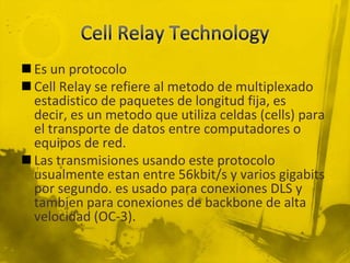 Cell Relay TechnologyEs un protocoloCell Relay se refiere al metodo de multiplexado estadistico de paquetes de longitud fija, es decir, es un metodo que utiliza celdas (cells) para el transporte de datos entre computadores o equipos de red.Las transmisiones usando este protocolo usualmente estan entre 56kbit/s y varios gigabits por segundo. es usado para conexiones DLS y tambien para conexiones de backbone de alta velocidad (OC-3).