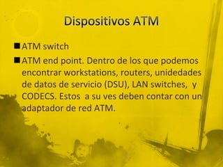 Dispositivos ATMATM switch ATM end point. Dentro de los que podemos encontrar workstations, routers, unidedades de datos de servicio (DSU), LAN switches,  y CODECS. Estos  a su ves deben contar con un adaptador de red ATM. 
