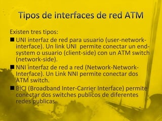 Tipos de interfaces de red ATMExisten tres tipos:UNI interfaz de red para usuario (user-network-interface). Un link UNI  permite conectar un end-system o usuario (client-side) con un ATM switch (network-side).NNI interfaz de red a red (Network-Network-Interface). Un Link NNI permite conectar dos ATM switch.BICI (Broadband Inter-Carrier Interface) permite conectar dos switches publicos de diferentes redes publicas.