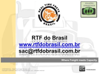 SOLUÇÕES
                                                                                                EMBARCADOR




                                 RTF do Brasil
                             www.rtfdobrasil.com.br
                             sac@rtfdobrasil.com.br
                                                                               Where Freight meets Capacity.


CONFIDENTIAL – Real Time Freight Services, LLC
                                                                                                   PFEB0290v003
Copyright © 2003-2011 Real Time Freight Services, LLC – All rights reserved.
 