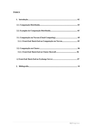 ÍNDICE


  1. Introdução......................................................................................................... 02

  2.1. Computação Distribuída................................................................................ 03


  2.2. Exemplos de Computação Distribuída......................................................... 03


   3.1. Computação em Nuvem (Cloud Computing)............................................... 05
     3.1.1. Front-End/ Back-End na Computação em Nuvem................................ 05


   3.2. Computação em Cluster................................................................................. 06
     3.2.1. Front-End/ Back-End no Cluster Beowulf............................................ 06


   4. Front-End/ Back-End no Exchange Server.................................................... 07


  2. Bibliografia........................................................................................................ 10




                                                                                                         1|Página
 