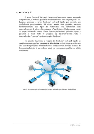 1. INTRODUÇÃO

          O termo front-end/ back-end é um termo bem amplo quanto ao mundo
  computacional, e portanto, podemos encontrar mais de uma função ligada a ele.
  Podemos encontrar o termo front-end/ back-end ligado, por exemplo, aos
  profissionais programadores. Há alguns poucos anos passados, existiam
  fundamentalmente dois tipos de profissionais que trabalhavam com
  desenvolvimento de sites: o Webmaster e o Webdesigner. Porém, com o passar
  do tempo, muita coisa mudou. Novos tipos de profissionais ganharam espaço e
  passaram a fazer parte do processo de desenvolvimento web: o
  desenvolvedor Front-end e o desenvolvedor Back-end.

         No entanto, falaremos a respeito do front-end/ back-end ligado ao
  modelo computacional de computação distribuída, onde o termo se refere em
  uma classificação dentro dessa modalidade computacional, a qual é utilizada de
  forma mais eficiente, já que pode ser usada em computadores, celulares,, tablets
  entre outros.




       Fig.1: A computação distribuída pode ser utilizada em diversos dispositivos.




                                                                          2|Página
 