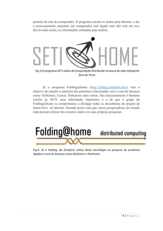 protetor de tela do computador. O programa recebe os dados pela Internet, e faz
o processamento enquanto seu computador está ligado mas não está em uso,
devolvendo assim, as informações coletadas para análise.




 Fig.3:O programa SETI utiliza da Computação Distribuida na busca de vida inteligente
                                    fora da Terra.



       Já o programa Folding@home (http://folding.stanford.edu/), tem o
objetivo de estudar a estrutura das proteínas relacionadas com a cura de doenças
como Alzheimer, Cancer, Parkinson entre outras. Seu funcionamento é bastante
similar ao SETI. uma informação importante é a de que o grupo do
Folding@home se comprometeu a divulgar todas as descobertas do projeto de
forma livre na Internet, fazendo assim com que outros pesquisadores do mundo
todo possam utilizar dos mesmos dados em suas próprias pesquisas.




Fig.4: Já o Folding, da Stanford, utiliza desta tecnologia na pesquisa de proteínas
ligadas a cura de doenças como Alzheimer e Parkinson.




                                                                       4|Página
 