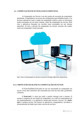 3.1. COMPUTAÇÃO EM NUVEM (CLOUD COMPUTING)


           A Computação em Nuvem é um dos modos de execução da computação
   distribuída. Computadores na nuvem são configurados para trabalhar juntos, e os
   diversos aplicativos usam o poder da computação coletiva como se estivessem
   sendo executados em um único sistema. Antes da computação em nuvem, Web
   sites e aplicativos baseados em servidor eram executados em um sistema
   específico. Já com o advento da computação em nuvem, recursos são usados
   como um computador virtual anexado.




   Fig.5 :Com a Computação em Nuvem é possível interligar diferentes dispositivos.



3.1.1. FRONT-END/ BACK-END NA COMPUTAÇÃO EM NUVEM

           O Front-End/Back-End pode ter seu uso encontrado na computação em
   nuvem. Esses dois elementos são conectados por meio de uma rede, geralmente
   a Internet.

          O front-end é o meio por onde o usuário interage com o sistema. O
   mesmo é composto de um cliente de computador, ou a rede de computadores de
   um empreendimento, e os aplicativos usados para acessar a nuvem. Já o back-
   end é a própria nuvem. Ele fornece os aplicativos, computadores, servidores e
   armazenamento de dados que criam a nuvem de serviços.



                                                                           5|Página
 