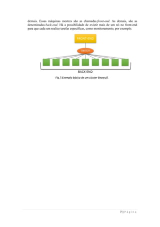 demais. Essas máquinas mestres são as chamadas front-end. As demais, são as
denominadas back-end. Há a possibilidade de existir mais de um nó no front-end
para que cada um realize tarefas específicas, como monitoramento, por exemplo.




                   Fig.7:Exemplo básico de um cluster Beowulf.




                                                                 7|Página
 