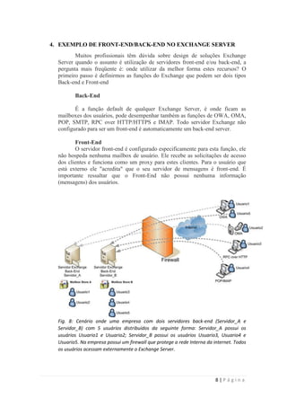 4. EXEMPLO DE FRONT-END/BACK-END NO EXCHANGE SERVER
         Muitos profissionais têm dúvida sobre design de soluções Exchange
  Server quando o assunto é utilização de servidores front-end e/ou back-end, a
  pergunta mais freqüente é: onde utilizar da melhor forma estes recursos? O
  primeiro passo é definirmos as funções do Exchange que podem ser dois tipos
  Back-end e Front-end

         Back-End

         É a função default de qualquer Exchange Server, é onde ficam as
  mailboxes dos usuários, pode desempenhar também as funções de OWA, OMA,
  POP, SMTP, RPC over HTTP/HTTPS e IMAP. Todo servidor Exchange não
  configurado para ser um front-end é automaticamente um back-end server.

         Front-End
         O servidor front-end é configurado especificamente para esta função, ele
  não hospeda nenhuma mailbox de usuário. Ele recebe as solicitações de acesso
  dos clientes e funciona como um proxy para estes clientes. Para o usuário que
  está externo ele "acredita" que o seu servidor de mensagens é front-end. É
  importante ressaltar que o Front-End não possui nenhuma informação
  (mensagens) dos usuários.




  Fig. 8: Cenário onde uma empresa com dois servidores back-end (Servidor_A e
  Servidor_B) com 5 usuários distribuídos da seguinte forma: Servidor_A possui os
  usuários Usuario1 e Usuario2; Servidor_B possui os usuários Usuario3, Usuario4 e
  Usuario5. Na empresa possui um firewall que protege a rede Interna da internet. Todos
  os usuários acessam externamente o Exchange Server.




                                                                         8|Página
 