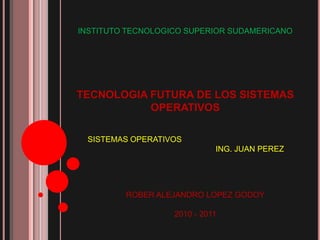 INSTITUTO TECNOLOGICO SUPERIOR SUDAMERICANO TECNOLOGIA FUTURA DE LOS SISTEMAS OPERATIVOS SISTEMAS OPERATIVOS 			ING. JUAN PEREZ ROBER ALEJANDRO LOPEZ GODOY 2010 - 2011 