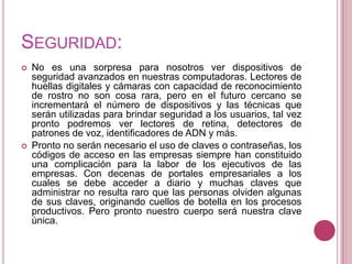 SEGURIDAD:
   No es una sorpresa para nosotros ver dispositivos de
    seguridad avanzados en nuestras computadoras. Lectores de
    huellas digitales y cámaras con capacidad de reconocimiento
    de rostro no son cosa rara, pero en el futuro cercano se
    incrementará el número de dispositivos y las técnicas que
    serán utilizadas para brindar seguridad a los usuarios, tal vez
    pronto podremos ver lectores de retina, detectores de
    patrones de voz, identificadores de ADN y más.
   Pronto no serán necesario el uso de claves o contraseñas, los
    códigos de acceso en las empresas siempre han constituido
    una complicación para la labor de los ejecutivos de las
    empresas. Con decenas de portales empresariales a los
    cuales se debe acceder a diario y muchas claves que
    administrar no resulta raro que las personas olviden algunas
    de sus claves, originando cuellos de botella en los procesos
    productivos. Pero pronto nuestro cuerpo será nuestra clave
    única.
 