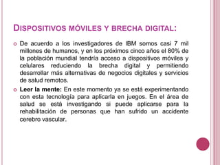 DISPOSITIVOS MÓVILES Y BRECHA DIGITAL:
   De acuerdo a los investigadores de IBM somos casi 7 mil
    millones de humanos, y en los próximos cinco años el 80% de
    la población mundial tendría acceso a dispositivos móviles y
    celulares reduciendo la brecha digital y permitiendo
    desarrollar más alternativas de negocios digitales y servicios
    de salud remotos.
   Leer la mente: En este momento ya se está experimentando
    con esta tecnología para aplicarla en juegos. En el área de
    salud se está investigando si puede aplicarse para la
    rehabilitación de personas que han sufrido un accidente
    cerebro vascular.
 