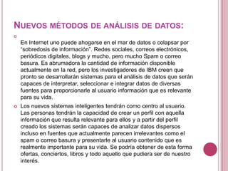 NUEVOS MÉTODOS DE ANÁLISIS DE DATOS:

    En Internet uno puede ahogarse en el mar de datos o colapsar por
    “sobredosis de información”. Redes sociales, correos electrónicos,
    periódicos digitales, blogs y mucho, pero mucho Spam o correo
    basura. Es abrumadora la cantidad de información disponible
    actualmente en la red, pero los investigadores de IBM creen que
    pronto se desarrollarán sistemas para el análisis de datos que serán
    capaces de interpretar, seleccionar e integrar datos de diversas
    fuentes para proporcionarle al usuario información que es relevante
    para su vida.
   Los nuevos sistemas inteligentes tendrán como centro al usuario.
    Las personas tendrán la capacidad de crear un perfil con aquella
    información que resulta relevante para ellos y a partir del perfil
    creado los sistemas serán capaces de analizar datos dispersos
    incluso en fuentes que actualmente parecen irrelevantes como el
    spam o correo basura y presentarle al usuario contenido que es
    realmente importante para su vida. Se podría obtener de esta forma
    ofertas, conciertos, libros y todo aquello que pudiera ser de nuestro
    interés.
 