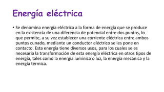 Energía eléctrica
• Se denomina energía eléctrica a la forma de energía que se produce
en la existencia de una diferencia de potencial entre dos puntos, lo
que permite, a su vez establecer una corriente eléctrica entre ambos
puntos cunado, mediante un conductor eléctrico se les pone en
contacto. Esta energía tiene diversos usos, para los cuales se es
necesaria la transformación de esta energía eléctrica en otros tipos de
energía, tales como la energía lumínica o luz, la energía mecánica y la
energía térmica.
 