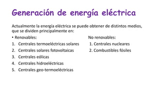 Generación de energía eléctrica
Actualmente la energía eléctrica se puede obtener de distintos medios,
que se dividen principalmente en:
• Renovables: No renovables:
1. Centrales termoeléctricas solares 1. Centrales nucleares
2. Centrales solares fotovoltaicas 2. Combustibles fósiles
3. Centrales eólicas
4. Centrales hidroeléctricas
5. Centrales geo-termoeléctricas
 