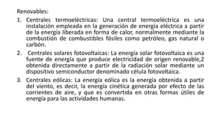 Renovables:
1. Centrales termoeléctricas: Una central termoeléctrica es una
instalación empleada en la generación de energía eléctrica a partir
de la energía liberada en forma de calor, normalmente mediante la
combustión de combustibles fósiles como petróleo, gas natural o
carbón.
2. Centrales solares fotovoltaicas: La energía solar fotovoltaica es una
fuente de energía que produce electricidad de origen renovable,2
obtenida directamente a partir de la radiación solar mediante un
dispositivo semiconductor denominado célula fotovoltaica.
3. Centrales eólicas: La energía eólica es la energía obtenida a partir
del viento, es decir, la energía cinética generada por efecto de las
corrientes de aire, y que es convertida en otras formas útiles de
energía para las actividades humanas.
 