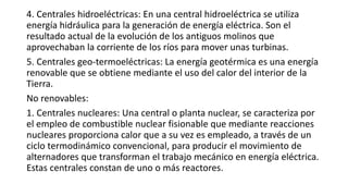 4. Centrales hidroeléctricas: En una central hidroeléctrica se utiliza
energía hidráulica para la generación de energía eléctrica. Son el
resultado actual de la evolución de los antiguos molinos que
aprovechaban la corriente de los ríos para mover unas turbinas.
5. Centrales geo-termoeléctricas: La energía geotérmica es una energía
renovable que se obtiene mediante el uso del calor del interior de la
Tierra.
No renovables:
1. Centrales nucleares: Una central o planta nuclear, se caracteriza por
el empleo de combustible nuclear fisionable que mediante reacciones
nucleares proporciona calor que a su vez es empleado, a través de un
ciclo termodinámico convencional, para producir el movimiento de
alternadores que transforman el trabajo mecánico en energía eléctrica.
Estas centrales constan de uno o más reactores.
 