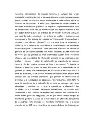 marketing, administración de recursos humanos o cualquier otra función
empresarial importante. Lo que si les puedo asegurar es que muchas empresas
y organizaciones tienen éxitos en sus objetivos por la implantación y uso de los
Sistemas de Información. De esta forma, constituyen un campo esencial de
estudio en administración y gerencia de empresas. Es por esta razón que todos
los profesionales en el área de Administración de Empresas deberían o más
bien deben, tomar un curso de sistemas de información. Asimismo un SIG, es
una base de datos actualizada y un sistema de análisis y evaluación para
proporcionar a los actores del proceso de investigación (investigadores y
gerentes) y sus clientes, información oportuna sobre insumos, actividades y
resultados de la investigación para apoyar la toma de decisiones apropiadas.
Sin embargo para Chiavenato (2002) el aporta que el sistema de información
gerencial es un sistema planeado para reunir, procesar y difundir información,
de modo que los gerentes de línea involucrados puedan tomar decisiones
eficaces. Las necesidades de información gerencial en una organización son
amplias y variadas y exigen la participación de especialista de recursos
humanos, de los propios gerentes de línea y empleados. El sistema de
información gerencial ocupa un papel importante en el desempeño de los
gerentes, en cuanto a la conducción de los subordinados. Al mismo tiempo la
toma de decisiones, es un proceso mediante el cual la función directiva toma
contacto con las diversas alternativas que permiten la identificación de
problemas y la construcción de soluciones. Para Chiavenato, (2005:157) “la
toma de decisiones es la selección de un curso de acciones entre varias
alternativas, y constituye por lo tanto la esencial de la planeación”. Las
decisiones no son acciones meramente institucionales, las mismas están
presentes en la vida cotidiana de las personas y se toman en condiciones de al
menos cierto grado de inseguridad, por lo que implica ciertos riesgos. La
Importancia que tiene el uso de las herramientas de los SIG dentro de las tomas
de decisiones. Para empezar es importante mencionar, que el principal
propósito de los SIG como herramienta de apoyo a la toma de decisiones, es
 