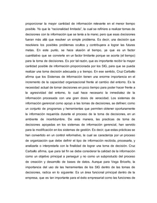 proporcionar la mayor cantidad de información relevante en el menor tiempo
posible. Ya que la “racionalidad limitada”, la cual se refiriere a realizar tomas de
decisiones con la información que se tenía a la mano; pero que esas decisiones
fueran más allá que resolver un simple problema. Es decir, una decisión que
resolviera los posibles problemas ocultos y contribuyera a lograr las futuras
metas. En este punto, se hace alusión al tiempo, ya que es un factor
cuantitativo que se convierte en un factor limitante porque se acorta (el tiempo)
para la toma de decisiones. Es por tal razón, que es importante recibir la mayor
cantidad posible de información proporcionada por los SIG, para que se pueda
realizar una toma decisión adecuada y a tiempo. En ese sentido, Cruz Carballo
afirma que los Sistemas de Información tienen una enorme importancia en el
incremento de la capacidad organizacional frente al cambio del entorno. Es la
necesidad actual de tomar decisiones en poco tiempo para poder hacer frente a
la agresividad del entorno, lo cual hace necesario la inmediatez de la
información procesada con una gran dosis de veracidad. Los sistemas de
información gerencial como apoyo a las tomas de decisiones, se definen; como
un conjunto de programas y herramientas que permiten obtener oportunamente
la información requerida durante el proceso de la toma de decisiones, en un
ambiente de incertidumbre. De esta manera, las practicas de toma de
decisiones apoyadas en los sistemas de información gerencial, han servido
para la modificación en los sistemas de gestión. Es decir, que estas prácticas se
han convertido en un control reformativo, la cual se caracteriza por un proceso
de organización que debe definir el tipo de información recibida, procesarla, y
analizarla o interpretarla con la finalidad de lograr una toma de decisión. Cruz
Carballo afirma, que para tal fin se debe considerar la calidad de la información
como un objetivo principal a perseguir y no como un subproducto del proceso
de creación y desarrollo de bases de datos. Aunque para Vega Briceño, la
importancia del uso de las herramientas de los SIG dentro de las tomas de
decisiones, radica en lo siguiente: Es un área funcional principal dentro de la
empresa, que es tan importante para el éxito empresarial como las funciones de
 