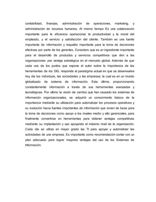 contabilidad, finanzas, administración de operaciones, marketing, y
administración de recursos humanos. Al mismo tiempo Es una colaboración
importante para le eficiencia operacional, la productividad y la moral del
empleado, y el servicio y satisfacción del cliente. También es una fuente
importante de información y respaldo importante para la toma de decisiones
efectivas por parte de los gerentes. Considero que es un ingrediente importante
para el desarrollo de productos y servicios competitivos que den a las
organizaciones una ventaja estratégica en el mercado global. Además de que
cada uno de los puntos que expone el autor sobre la importancia de las
herramientas de los SIG, responde al paradigma actual en que se desenvuelve
hoy día los individuos, las sociedades y las empresas; la cual es en un mundo
globalizado de sistema de información. Esta última, proporcionando
constantemente información a través de sus herramientas avanzadas y
tecnológicas. Por ultimo la visión de cambio que han causado los sistemas de
información organizacionales, se adquirió un conocimiento básico de la
importancia mediante su utilización para automatizar los procesos operativos y
su evolución hacia fuentes importantes de información que sirven de base para
la toma de decisiones como apoyo a los niveles medio y alto gerenciales, para
finalmente convertirse en herramientas para obtener ventajas competitivas
mediante su implantación y uso apoyando el máximo nivel de la organización.
Cada día se utiliza en mayor grado las TI para apoyar y automatizar las
actividades de una empresa. Es importante como recomendación contar con un
plan adecuado para lograr mayores ventajas del uso de los Sistemas de
Información.
 