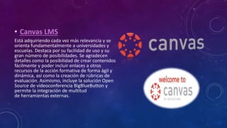 • Canvas LMS
Está adquiriendo cada vez más relevancia y se
orienta fundamentalmente a universidades y
escuelas. Destaca por su facilidad de uso y su
gran número de posibilidades. Se agradecen
detalles como la posibilidad de crear contenidos
fácilmente y poder incluir enlaces a otros
recursos de la acción formativa de forma ágil y
dinámica, así como la creación de rúbricas de
evaluación. Asimismo, incluye la solución Open
Source de videoconferencia BigBlueButton y
permite la integración de multitud
de herramientas externas.
 