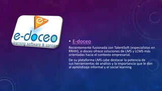 • E-doceo
Recientemente fusionada con TalentSoft (especialistas en
RRHH), e-doceo ofrece soluciones de LMS y LCMS más
orientadas hacia el contexto empresarial.
De su plataforma LMS cabe destacar la potencia de
sus herramientas de análisis y la importancia que le dan
al aprendizaje informal y el social learning
 