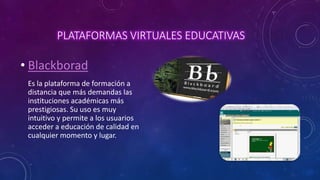 PLATAFORMAS VIRTUALES EDUCATIVAS
• Blackborad
Es la plataforma de formación a
distancia que más demandas las
instituciones académicas más
prestigiosas. Su uso es muy
intuitivo y permite a los usuarios
acceder a educación de calidad en
cualquier momento y lugar.
 