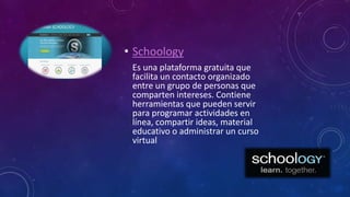 • Schoology
Es una plataforma gratuita que
facilita un contacto organizado
entre un grupo de personas que
comparten intereses. Contiene
herramientas que pueden servir
para programar actividades en
línea, compartir ideas, material
educativo o administrar un curso
virtual
 