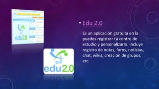 • Edu 2.0
Es un aplicación gratuita en la
puedes registrar tu centro de
estudio y personalizarlo. Incluye
registro de notas, foros, noticias,
chat, wikis, creación de grupos,
etc.
 