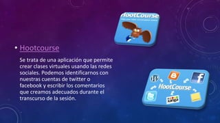 • Hootcourse
Se trata de una aplicación que permite
crear clases virtuales usando las redes
sociales. Podemos identificarnos con
nuestras cuentas de twitter o
facebook y escribir los comentarios
que creamos adecuados durante el
transcurso de la sesión.
 