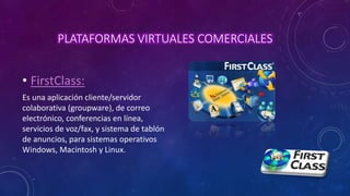 PLATAFORMAS VIRTUALES COMERCIALES
• FirstClass:
Es una aplicación cliente/servidor
colaborativa (groupware), de correo
electrónico, conferencias en línea,
servicios de voz/fax, y sistema de tablón
de anuncios, para sistemas operativos
Windows, Macintosh y Linux.
 
