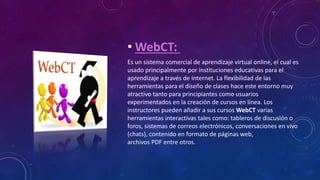 • WebCT:
Es un sistema comercial de aprendizaje virtual online, el cual es
usado principalmente por instituciones educativas para el
aprendizaje a través de Internet. La flexibilidad de las
herramientas para el diseño de clases hace este entorno muy
atractivo tanto para principiantes como usuarios
experimentados en la creación de cursos en línea. Los
instructores pueden añadir a sus cursos WebCT varias
herramientas interactivas tales como: tableros de discusión o
foros, sistemas de correos electrónicos, conversaciones en vivo
(chats), contenido en formato de páginas web,
archivos PDF entre otros.
 