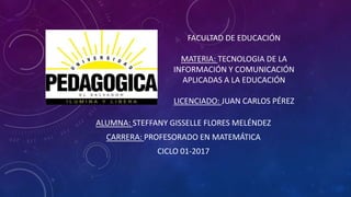 FACULTAD DE EDUCACIÓN
MATERIA: TECNOLOGIA DE LA
INFORMACIÓN Y COMUNICACIÓN
APLICADAS A LA EDUCACIÓN
LICENCIADO: JUAN CARLOS PÉREZ
ALUMNA: STEFFANY GISSELLE FLORES MELÉNDEZ
CARRERA: PROFESORADO EN MATEMÁTICA
CICLO 01-2017
 