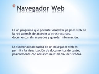 Es un programa que permite visualizar páginas web en
la red además de acceder a otros recursos,
documentos almacenados y guardar información.
La funcionalidad básica de un navegador web es
permitir la visualización de documentos de texto,
posiblemente con recursos multimedia incrustados.
*
 