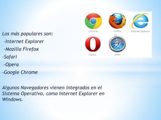Los más populares son:
-Internet Explorer
-Mozilla Firefox
-Safari
-Opera
-Google Chrome
Algunos Navegadores vienen integrados en el
Sistema Operativo, como Internet Explorer en
Windows.
 