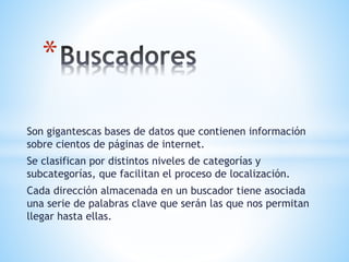 Son gigantescas bases de datos que contienen información
sobre cientos de páginas de internet.
Se clasifican por distintos niveles de categorías y
subcategorías, que facilitan el proceso de localización.
Cada dirección almacenada en un buscador tiene asociada
una serie de palabras clave que serán las que nos permitan
llegar hasta ellas.
*
 