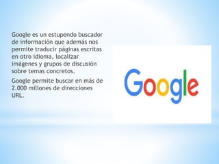 Google es un estupendo buscador
de información que además nos
permite traducir páginas escritas
en otro idioma, localizar
imágenes y grupos de discusión
sobre temas concretos.
Google permite buscar en más de
2.000 millones de direcciones
URL.
 
