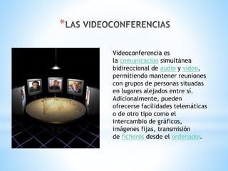 *
Videoconferencia es
la comunicación simultánea
bidireccional de audio y vídeo,
permitiendo mantener reuniones
con grupos de personas situadas
en lugares alejados entre sí.
Adicionalmente, pueden
ofrecerse facilidades telemáticas
o de otro tipo como el
intercambio de gráficos,
imágenes fijas, transmisión
de ficheros desde el ordenador.
 