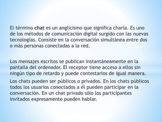 El término chat es un anglicismo que significa charla. Es uno
de los métodos de comunicación digital surgido con las nuevas
tecnologías. Consiste en la conversación simultánea entre dos
o más personas conectadas a la red.
Los mensajes escritos se publican instantáneamente en la
pantalla del ordenador. El receptor tiene acceso a ellos sin
ningún tipo de retardo y puede contestarlos de igual manera.
Los chats pueden ser públicos o privados. En los chats públicos
todos los usuarios conectados a él pueden participar en la
conversación. En un chat privado sólo los participantes
invitados expresamente pueden hablar.
 