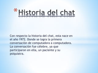 Con respecto la historia del chat, esta nace en
el año 1972. Donde se logra la primera
conversación de computadora a computadora.
La conversación fue célebre, ya que
participaron en ella, un paciente y su
psiquiatra.
*
 
