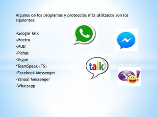 Algunos de los programas y protocolos más utilizados son los
siguientes:
-Google Talk
-Meetro
-MUD
-Pichat
-Skype
*TeamSpeak (TS)
-Facebook Messenger
-Yahoo! Messenger
-Whatsapp
 