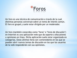 *
Un foro es una técnica de comunicación a través de la cual
distintas personas conversan sobre un tema de interés común.
El foro es grupal y suele estar dirigido por un moderador.
Un foro (también conocidos como "foros" o "foros de discusión")
en Internet es una aplicación web que da soporte a discusiones
u opiniones en línea. Dicha aplicación suele estar organizada en
categorías. Estos últimos foros son contenedores en los que se
pueden abrir nuevos temas de discusión en los que los usuarios
de la web responderán con sus opiniones.
 