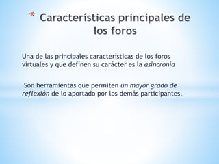 Una de las principales características de los foros
virtuales y que definen su carácter es la asincronía
Son herramientas que permiten un mayor grado de
reflexión de lo aportado por los demás participantes.
*
 