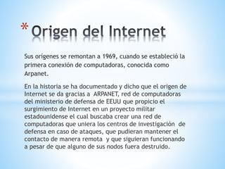 *
Sus orígenes se remontan a 1969, cuando se estableció la
primera conexión de computadoras, conocida como
Arpanet.
En la historia se ha documentado y dicho que el origen de
Internet se da gracias a ARPANET, red de computadoras
del ministerio de defensa de EEUU que propicio el
surgimiento de Internet en un proyecto militar
estadounidense el cual buscaba crear una red de
computadoras que uniera los centros de investigación de
defensa en caso de ataques, que pudieran mantener el
contacto de manera remota y que siguieran funcionando
a pesar de que alguno de sus nodos fuera destruido.
 