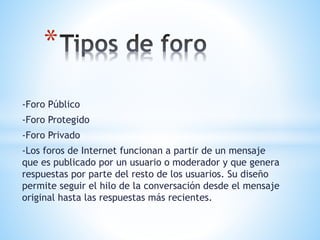-Foro Público
-Foro Protegido
-Foro Privado
-Los foros de Internet funcionan a partir de un mensaje
que es publicado por un usuario o moderador y que genera
respuestas por parte del resto de los usuarios. Su diseño
permite seguir el hilo de la conversación desde el mensaje
original hasta las respuestas más recientes.
*
 