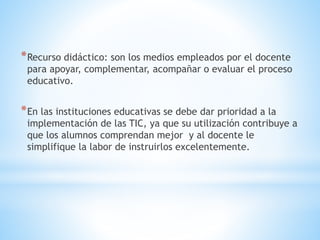 *Recurso didáctico: son los medios empleados por el docente
para apoyar, complementar, acompañar o evaluar el proceso
educativo.
*En las instituciones educativas se debe dar prioridad a la
implementación de las TIC, ya que su utilización contribuye a
que los alumnos comprendan mejor y al docente le
simplifique la labor de instruirlos excelentemente.
 