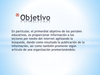 En particular, el primordial objetivo de los portales
educativos, es proporcionar información a los
lectores por medio del internet agilizando la
búsqueda, dando como resultado la publicación de la
información, así como también promover algún
artículo de una organización promocionándolo.
*
 